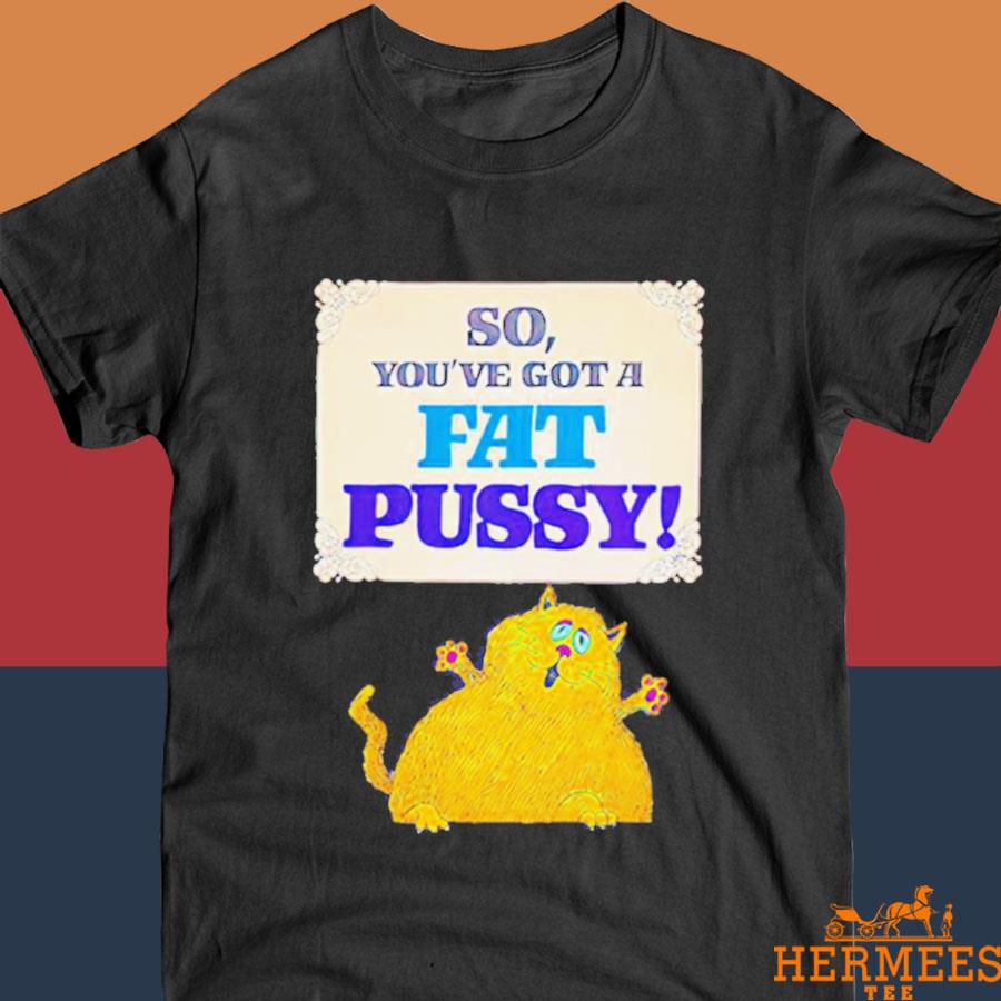 Official So You’ve Got A Fat Pussy Shirt